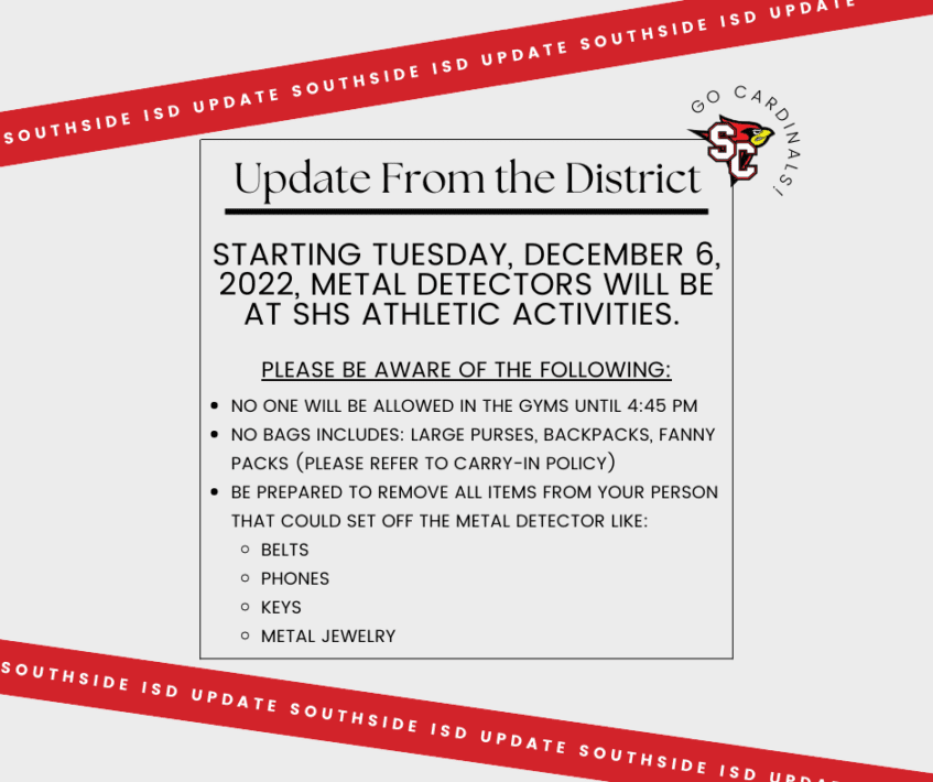Starting Tuesday, December 6, 2022, metal detectors will be at SHS Athletic activities.   Please be aware of the following: No one will be allowed in the gyms until 4:45 pm  No Bags includes: large purses, backpacks, fanny packs (Please Refer to Carry-in policy) Be prepared to remove all items from your person that could set off the metal detector like:  Belts Phones  Keys Metal Jewelry 